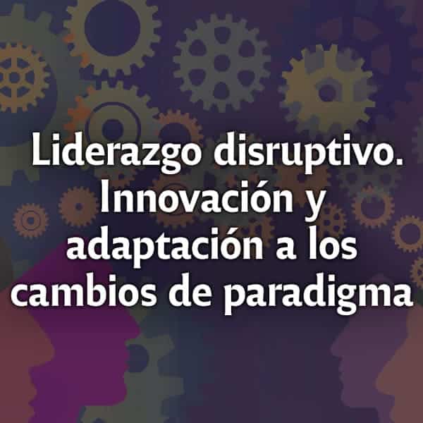 Liderazgo disruptivo. Innovación y adaptación a los cambios de paradigma