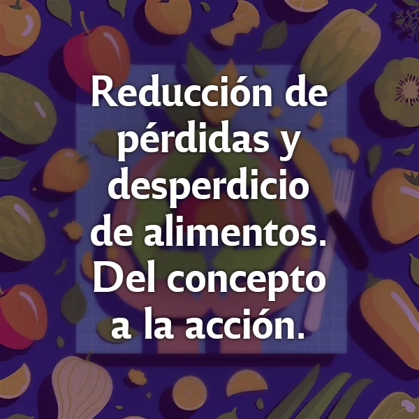 Reducción de pérdidas y desperdicio de alimentos. Del concepto a la acción.